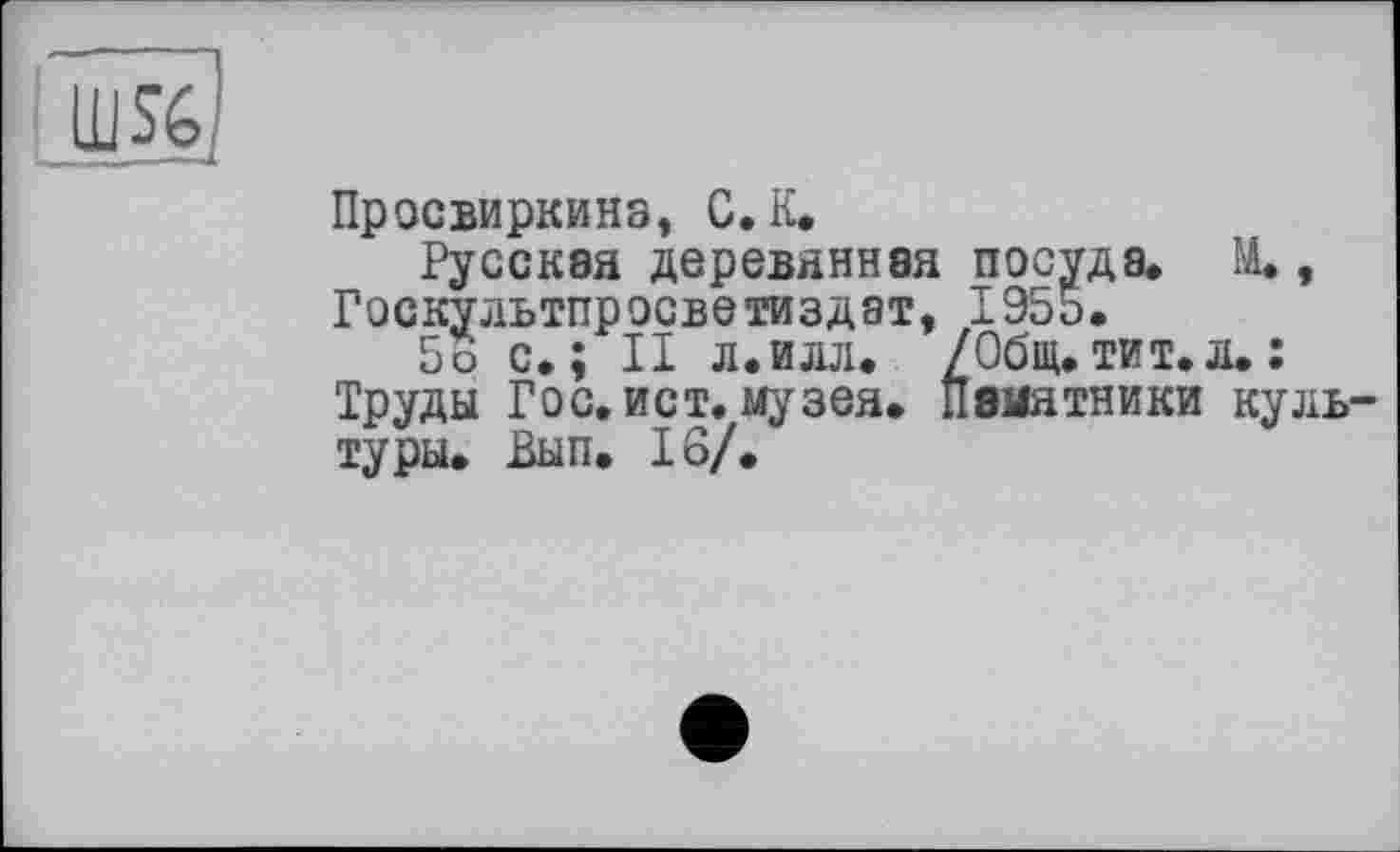 ﻿
Просвиркинз, С. К.
Русская деревянная посуда. М., Госкультпросветиздат, 1955.
5о с.; II л.илл. /Общ.тит.л.: Труды Гос. ист. музея. Памятники культуры. Вып. 16/.